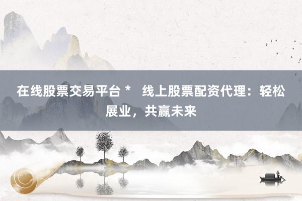 在线股票交易平台 *   线上股票配资代理：轻松展业，共赢未来