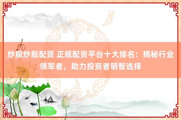 炒股炒股配资 正规配资平台十大排名：揭秘行业领军者，助力投资者明智选择