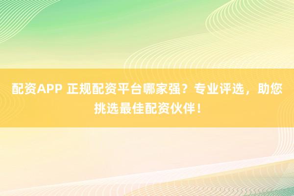 配资APP 正规配资平台哪家强？专业评选，助您挑选最佳配资伙伴！