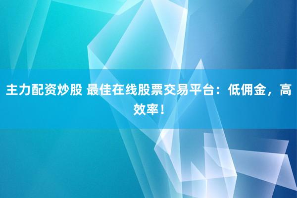 主力配资炒股 最佳在线股票交易平台：低佣金，高效率！