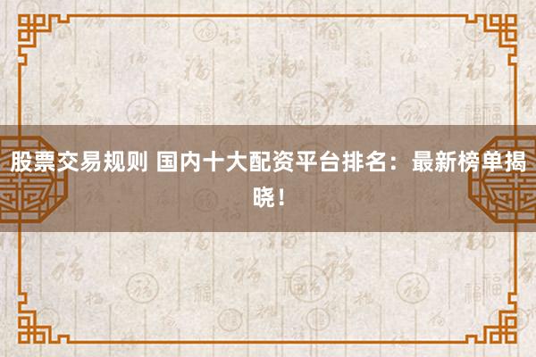 股票交易规则 国内十大配资平台排名：最新榜单揭晓！