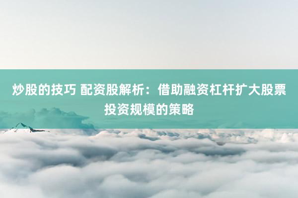 炒股的技巧 配资股解析：借助融资杠杆扩大股票投资规模的策略