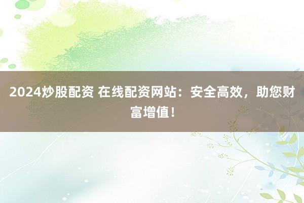 2024炒股配资 在线配资网站：安全高效，助您财富增值！