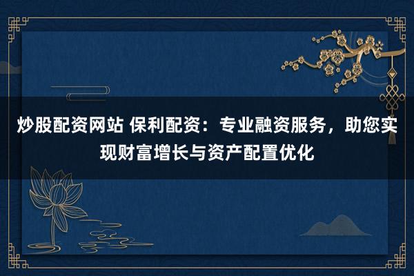 炒股配资网站 保利配资：专业融资服务，助您实现财富增长与资产配置优化
