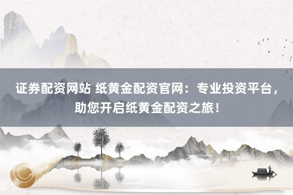 证券配资网站 纸黄金配资官网：专业投资平台，助您开启纸黄金配资之旅！