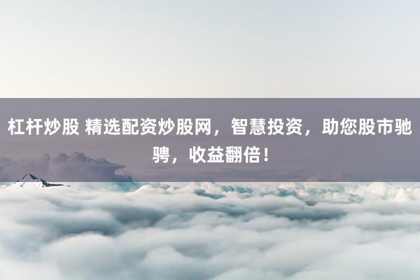 杠杆炒股 精选配资炒股网，智慧投资，助您股市驰骋，收益翻倍！