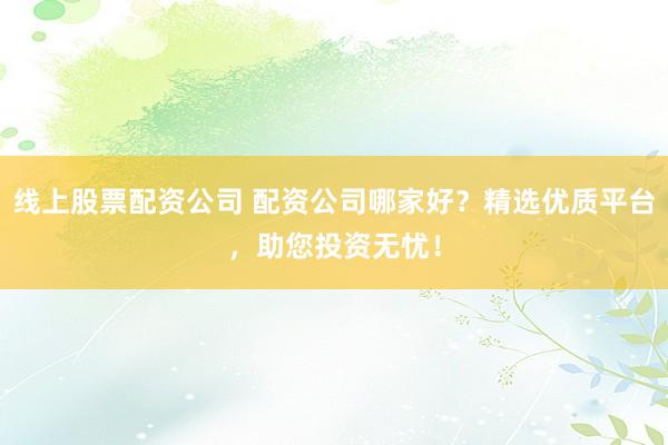 线上股票配资公司 配资公司哪家好？精选优质平台，助您投资无忧！