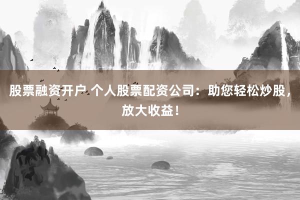 股票融资开户 个人股票配资公司：助您轻松炒股，放大收益！