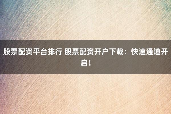 股票配资平台排行 股票配资开户下载：快速通道开启！