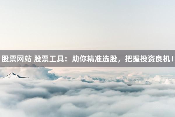 股票网站 股票工具：助你精准选股，把握投资良机！