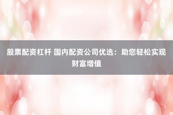股票配资杠杆 国内配资公司优选：助您轻松实现财富增值