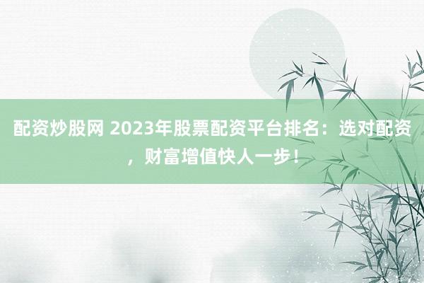 配资炒股网 2023年股票配资平台排名：选对配资，财富增值快人一步！