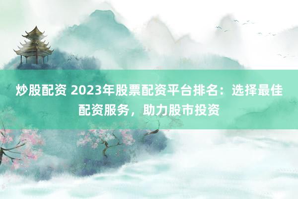 炒股配资 2023年股票配资平台排名：选择最佳配资服务，助力股市投资