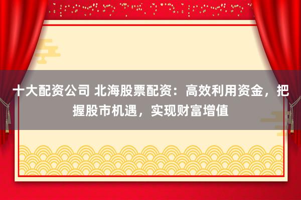 十大配资公司 北海股票配资：高效利用资金，把握股市机遇，实现财富增值