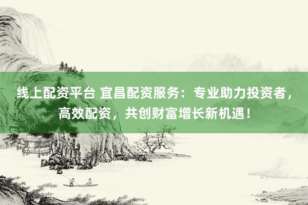 线上配资平台 宜昌配资服务：专业助力投资者，高效配资，共创财富增长新机遇！