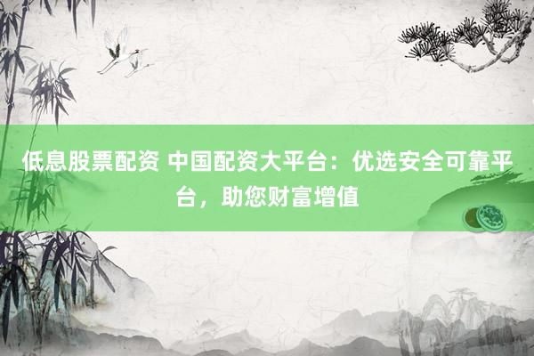 低息股票配资 中国配资大平台：优选安全可靠平台，助您财富增值