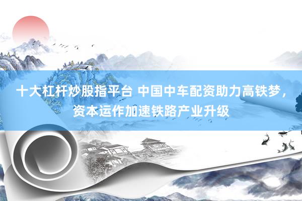 十大杠杆炒股指平台 中国中车配资助力高铁梦，资本运作加速铁路产业升级