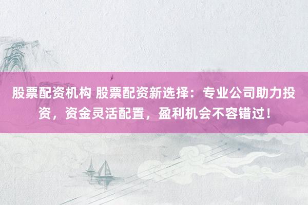 股票配资机构 股票配资新选择：专业公司助力投资，资金灵活配置，盈利机会不容错过！