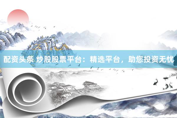 配资头条 炒股股票平台：精选平台，助您投资无忧