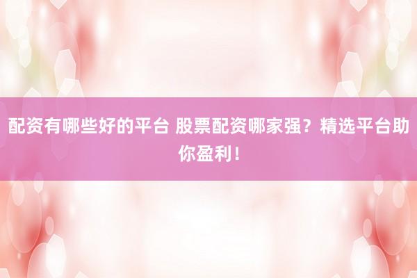 配资有哪些好的平台 股票配资哪家强？精选平台助你盈利！