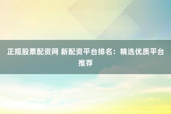 正规股票配资网 新配资平台排名：精选优质平台推荐