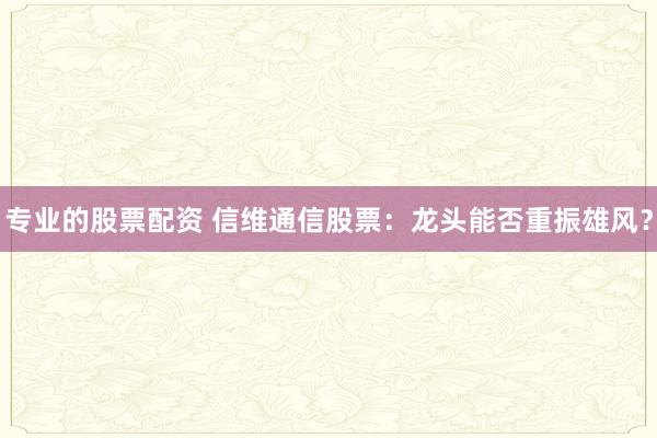 专业的股票配资 信维通信股票：龙头能否重振雄风？