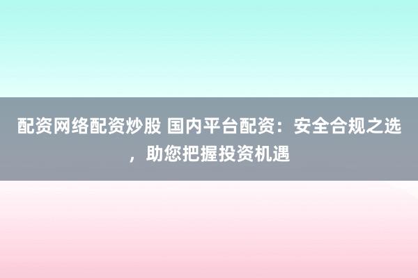 配资网络配资炒股 国内平台配资：安全合规之选，助您把握投资机遇