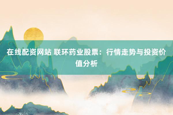 在线配资网站 联环药业股票：行情走势与投资价值分析