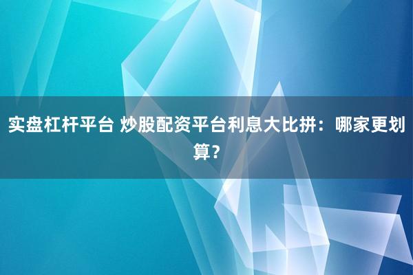 实盘杠杆平台 炒股配资平台利息大比拼：哪家更划算？