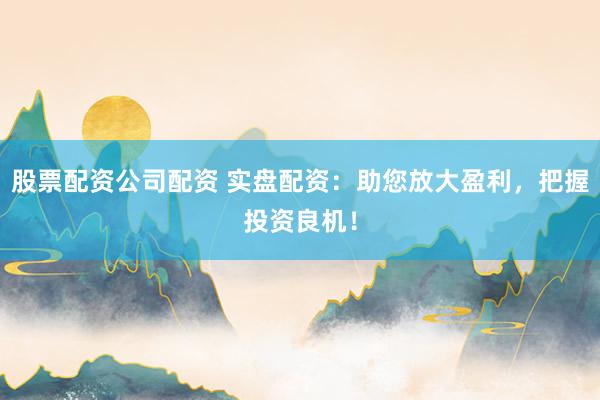 股票配资公司配资 实盘配资：助您放大盈利，把握投资良机！