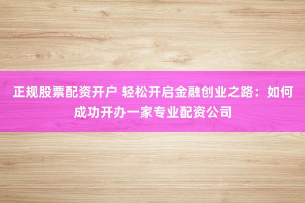 正规股票配资开户 轻松开启金融创业之路：如何成功开办一家专业配资公司