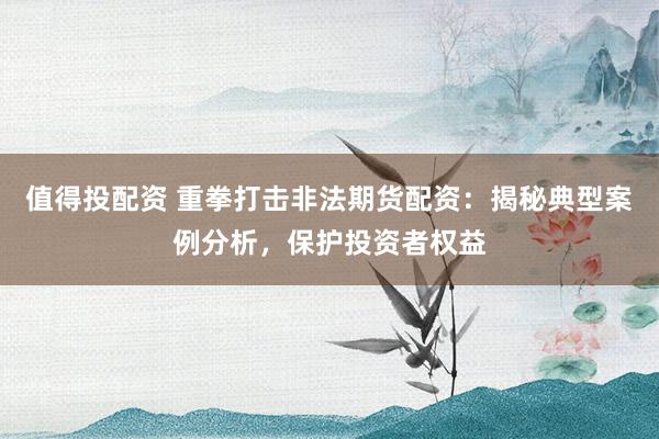 值得投配资 重拳打击非法期货配资：揭秘典型案例分析，保护投资者权益