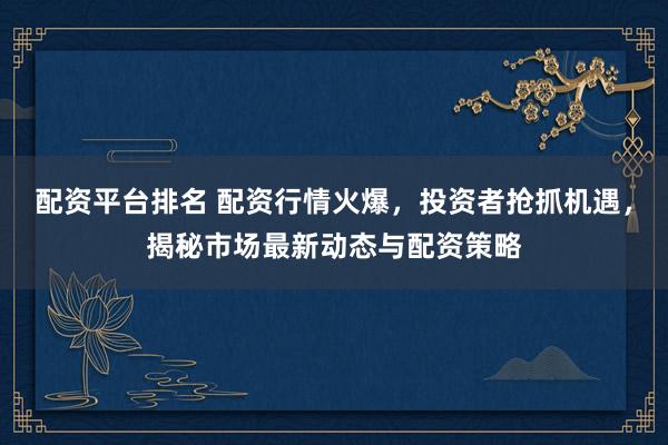 配资平台排名 配资行情火爆，投资者抢抓机遇，揭秘市场最新动态与配资策略