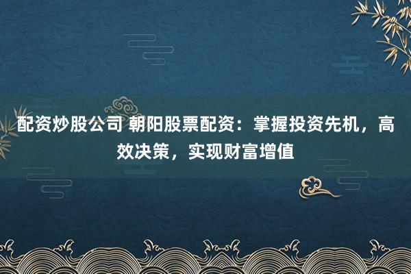 配资炒股公司 朝阳股票配资：掌握投资先机，高效决策，实现财富增值