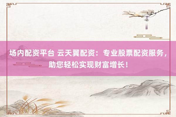 场内配资平台 云天翼配资：专业股票配资服务，助您轻松实现财富增长！
