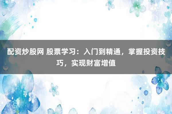 配资炒股网 股票学习：入门到精通，掌握投资技巧，实现财富增值