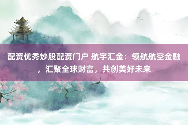 配资优秀炒股配资门户 航宇汇金：领航航空金融，汇聚全球财富，共创美好未来