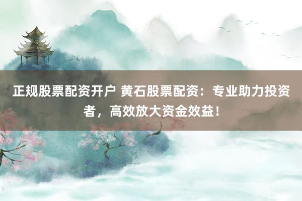 正规股票配资开户 黄石股票配资：专业助力投资者，高效放大资金效益！
