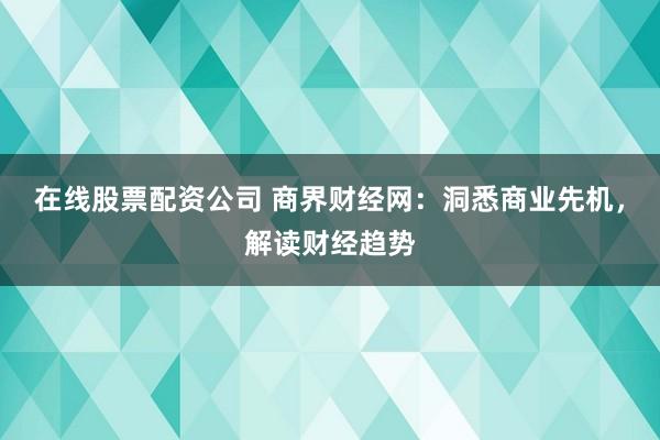 在线股票配资公司 商界财经网：洞悉商业先机，解读财经趋势