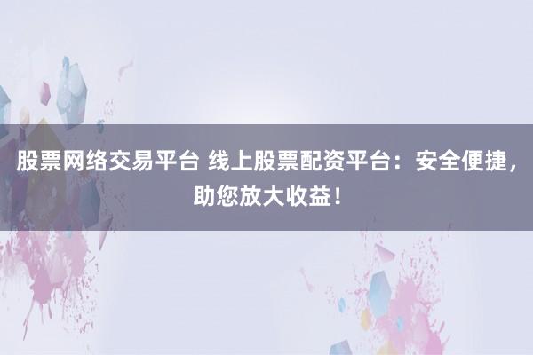 股票网络交易平台 线上股票配资平台：安全便捷，助您放大收益！
