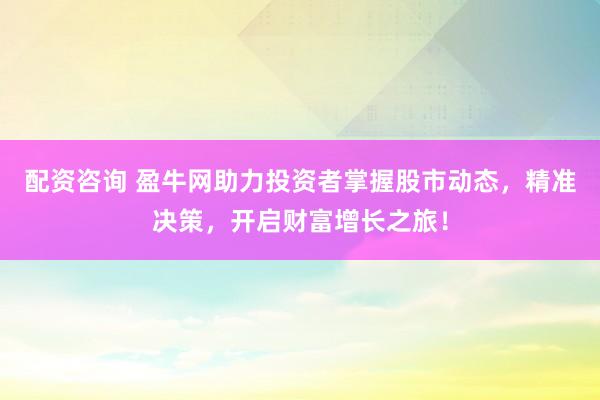 配资咨询 盈牛网助力投资者掌握股市动态，精准决策，开启财富增长之旅！