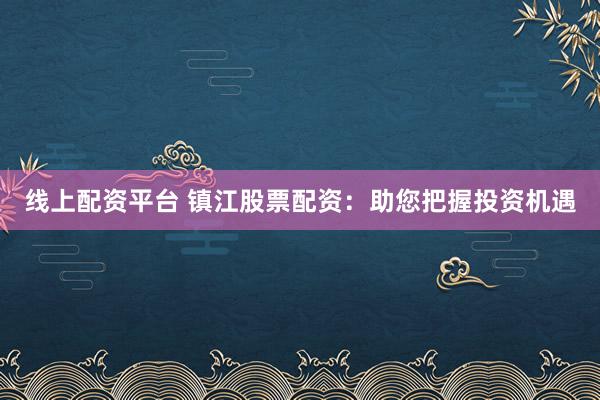 线上配资平台 镇江股票配资：助您把握投资机遇