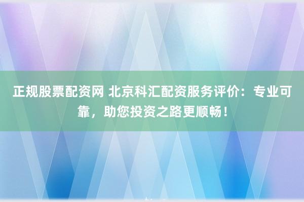 正规股票配资网 北京科汇配资服务评价：专业可靠，助您投资之路更顺畅！