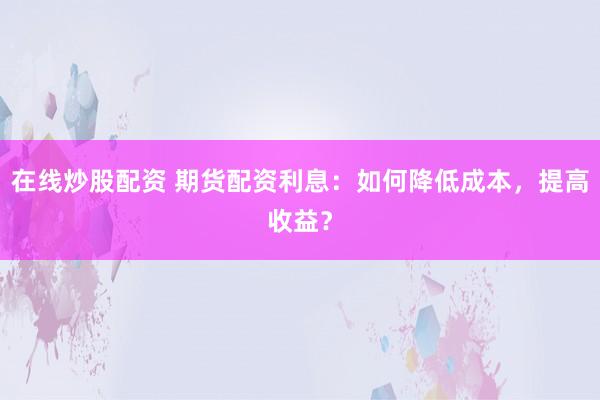 在线炒股配资 期货配资利息：如何降低成本，提高收益？
