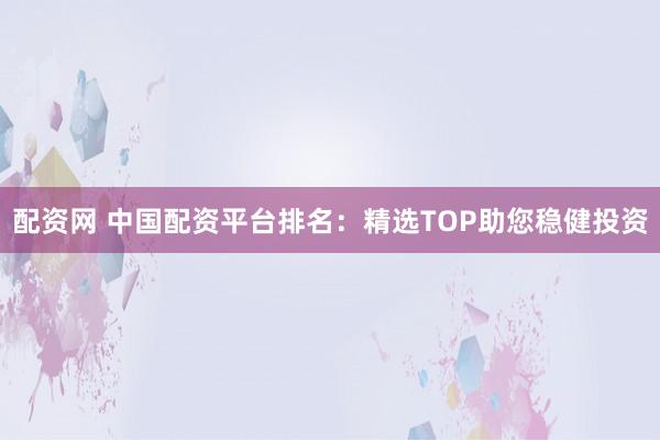 配资网 中国配资平台排名：精选TOP助您稳健投资