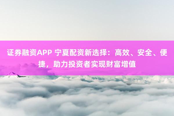 证券融资APP 宁夏配资新选择：高效、安全、便捷，助力投资者实现财富增值