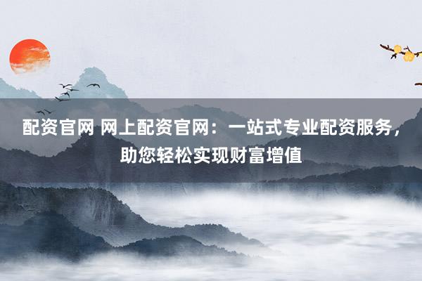 配资官网 网上配资官网：一站式专业配资服务，助您轻松实现财富增值