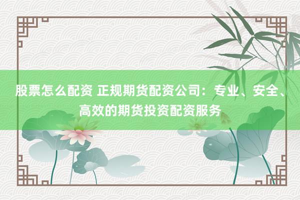 股票怎么配资 正规期货配资公司：专业、安全、高效的期货投资配资服务