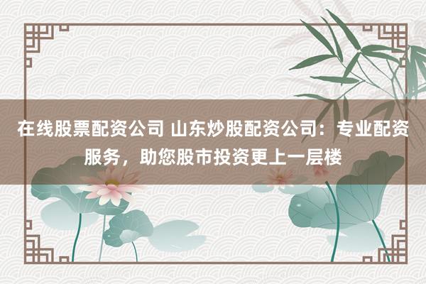 在线股票配资公司 山东炒股配资公司：专业配资服务，助您股市投资更上一层楼