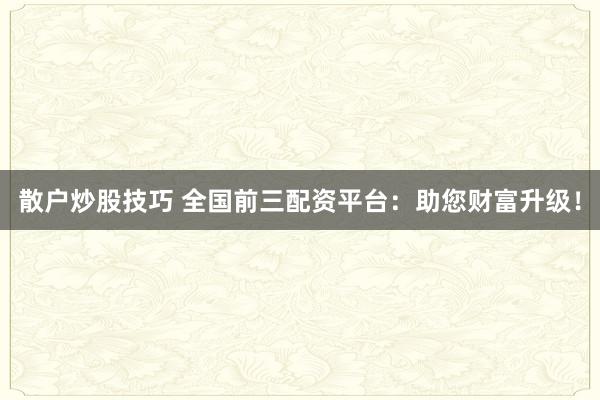 散户炒股技巧 全国前三配资平台：助您财富升级！